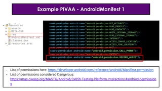 Example PIVAA - AndroidManifest 1
<uses-permission android:name="android.permission.GET_ACCOUNTS"/>
<uses-permission android:name="android.permission.READ_PROFILE"/>
<uses-permission android:name="android.permission.READ_CONTACTS"/>
<uses-permission android:name="android.permission.WRITE_EXTERNAL_STORAGE"/>
<uses-permission android:name="android.permission.READ_EXTERNAL_STORAGE"/>
<uses-permission android:name="android.permission.INTERNET"/>
<uses-permission android:name="android.permission.ACCESS_COARSE_LOCATION"/>
<uses-permission android:name="android.permission.ACCESS_FINE_LOCATION"/>
<uses-permission android:name="android.permission.NFC"/>
<uses-permission android:name="android.permission.CALL_PHONE"/>
<uses-permission android:name="android.permission.CAMERA"/>
<uses-permission android:name="android.permission.RECORD_AUDIO"/>
- List of permissions here: https://developer.android.com/reference/android/Manifest.permission
- List of permissions considered Dangerous:
https://mas.owasp.org/MASTG/Android/0x05h-Testing-Platform-Interaction/#android-permission
s
 