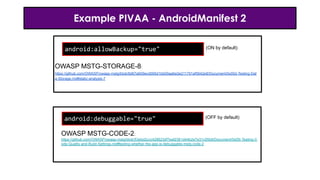 Example PIVAA - AndroidManifest 2
android:allowBackup="true"
android:debuggable="true"
OWASP MSTG-STORAGE-8:
https://github.com/OWASP/owasp-mstg/blob/8d67a609ecd095d1bb00aa6a3e211791af5642e8/Document/0x05d-Testing-Dat
a-Storage.md#static-analysis-7
OWASP MSTG-CODE-2:
https://github.com/OWASP/owasp-mstg/blob/53ebd2ccc428623df7eaf2361d44b2e7e31c05b9/Document/0x05i-Testing-C
ode-Quality-and-Build-Settings.md#testing-whether-the-app-is-debuggable-mstg-code-2
(ON by default)
(OFF by default)
 