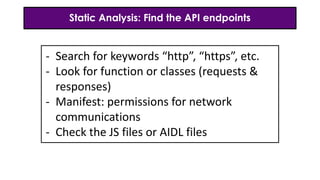 Static Analysis: Find the API endpoints
- Search for keywords “http”, “https”, etc.
- Look for function or classes (requests &
responses)
- Manifest: permissions for network
communications
- Check the JS files or AIDL files
 
