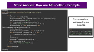 Static Analysis: How are APIs called - Example
[STRIPPED]
public class ApiCallTask extends AsyncTask<String, Void, String> {
[STRIPPED]
try {
URL url = new URL(apiUrl);
HttpURLConnection con = (HttpURLConnection) url.openConnection();
con.setRequestMethod("GET");
int responseCode = con.getResponseCode();
Log.d(TAG, "API response code: " + responseCode);
BufferedReader in = new BufferedReader(new
InputStreamReader(con.getInputStream()));
String inputLine;
StringBuffer responseBuffer = new StringBuffer();
while ((inputLine = in.readLine()) != null) {
responseBuffer.append(inputLine);
}
in.close();
response = responseBuffer.toString();
} catch (IOException e) {
Log.e(TAG, "API call failed", e);
}
return response;
}
[STRIPPED]
new
ApiCallTask().execute("http
s://api.example.com/data");
Class used and
executed in an
instance
 