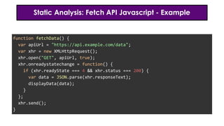 Static Analysis: Fetch API Javascript - Example
function fetchData() {
var apiUrl = "https://api.example.com/data";
var xhr = new XMLHttpRequest();
xhr.open("GET", apiUrl, true);
xhr.onreadystatechange = function() {
if (xhr.readyState === 4 && xhr.status === 200) {
var data = JSON.parse(xhr.responseText);
displayData(data);
}
};
xhr.send();
}
 