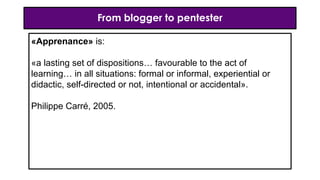 From blogger to pentester
«Apprenance» is:
«a lasting set of dispositions… favourable to the act of
learning… in all situations: formal or informal, experiential or
didactic, self-directed or not, intentional or accidental».
Philippe Carré, 2005.
 