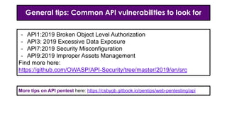 General tips: Common API vulnerabilities to look for
- API1:2019 Broken Object Level Authorization
- API3: 2019 Excessive Data Exposure
- API7:2019 Security Misconfiguration
- API9:2019 Improper Assets Management
Find more here:
https://github.com/OWASP/API-Security/tree/master/2019/en/src
More tips on API pentest here: https://csbygb.gitbook.io/pentips/web-pentesting/api
 