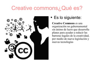 Creative commons¿Qué es?  Es lo siguiente: Creative Commons  es una organización no gubernamental sin ánimo de lucro que desarrolla planes para ayudar a reducir las barreras legales de la creatividad, por medio de nueva legislación y nuevas tecnologías . 