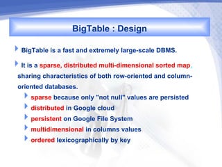 BigTable : Design
BigTable is a fast and extremely large-scale DBMS.
It is a sparse, distributed multi-dimensional sorted map,
 sharing characteristics of both row-oriented and column-
 oriented databases.
  sparse because only "not null" values are persisted
  distributed in Google cloud
  persistent on Google File System
  multidimensional in columns values
  ordered lexicographically by key
 
