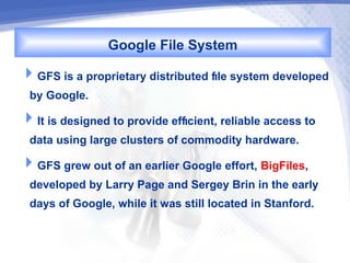 Google File System
GFS is a proprietary distributed fle system developed
 by Google.
It is designed to provide effcient, reliable access to
 data using large clusters of commodity hardware.
GFS grew out of an earlier Google effort, BigFiles,
 developed by Larry Page and Sergey Brin in the early
 days of Google, while it was still located in Stanford.
 