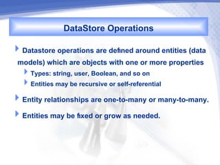 DataStore Operations
Datastore operations are defned around entities (data
 models) which are objects with one or more properties
  Types: string, user, Boolean, and so on
  Entities may be recursive or self-referential
Entity relationships are one-to-many or many-to-many.
Entities may be fxed or grow as needed.
 
