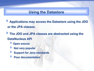 Using the Datastore
Applications may access the Datastore using the JDO
 or the JPA classes.
The JDO and JPA classes are abstracted using the
 DataNucleus API
  Open source
   Not very popular
   Support for Java standards
   Poor documentation
 