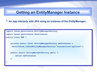 Getting an EntityManager Instance
An app interacts with JPA using an instance of the EntityManager.

import javax.persistence.EntityManagerFactory;
 import javax.persistence.EntityManagerFactory;
import javax.persistence.Persistence;
 import javax.persistence.Persistence;
public class EMF {{
 public class EMF

     private static final EntityManagerFactory emfInstance ==
      private static final EntityManagerFactory emfInstance
      Persistence.createEntityManagerFactory("transactions-optional");
       Persistence.createEntityManagerFactory("transactions-optional");

     public static EntityManagerFactory get() {{
      public static EntityManagerFactory get()
         return emfInstance;
          return emfInstance;
     }}
}}
 