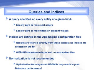 Queries and Indices
A query operates on every entity of a given kind.
     Specify zero or more sort orders
     Specify zero or more flters on property values
Indices are defned in the App Engine confguration fles
     Results are fetched directly from these indices; no indices are
      created on the fly
     WEB-INF/datastore-indexes.xml - non-standard fles
Normalization is not recommended
     Optimization techniques for RDBMSs may result in poor
      Datastore performance!
 