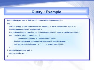 Query : Example
EntityManager em == EMF.get().createEntityManager();
 EntityManager em    EMF.get().createEntityManager();
try {{
 try
     Query query == em.createQuery("SELECT oo FROM GuestList AS o");
      Query query    em.createQuery("SELECT    FROM GuestList AS o");
     @SuppressWarnings("unchecked")
      @SuppressWarnings("unchecked")
     List<GuestList> results == (List<GuestList>) query.getResultList();
      List<GuestList> results     (List<GuestList>) query.getResultList();
     for (Object obj :: results) {{
      for (Object obj    results)
              GuestList guest == (GuestList) obj;
               GuestList guest    (GuestList) obj;
         String nickname == guest.getAuthor().getNickname();
          String nickname    guest.getAuthor().getNickname();
         out.println(nickname ++ "" "" ++ guest.getId());
          out.println(nickname             guest.getId());
   }}
}} catch(Exception ex) {{
    catch(Exception ex)
     out.println(ex);
      out.println(ex);
}}
 