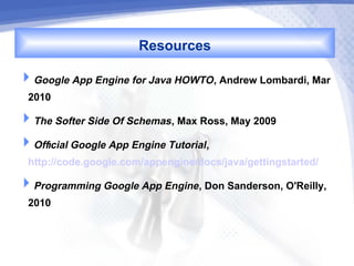 Resources
Google App Engine for Java HOWTO, Andrew Lombardi, Mar
 2010
The Softer Side Of Schemas, Max Ross, May 2009
Official Google App Engine Tutorial,
 http://code.google.com/appengine/docs/java/gettingstarted/
Programming Google App Engine, Don Sanderson, O'Reilly,
 2010
 