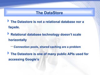 The DataStore
The Datastore is not a relational database nor a
 façade.
Relational database technology doesn’t scale
 horizontally
   – Connection pools, shared caching are a problem
The Datastore is one of many public APIs used for
 accessing Google’s
 