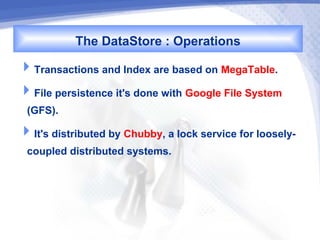The DataStore : Operations
Transactions and Index are based on MegaTable.
File persistence it's done with Google File System
 (GFS).
It's distributed by Chubby, a lock service for loosely-
 coupled distributed systems.
 