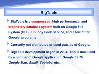 BigTable
BigTable is a compressed, high performance, and
 proprietary database system built on Google File
 System (GFS), Chubby Lock Service, and a few other
 Google programs
Currently not distributed or used outside of Google.
BigTable development began in 2004. and is now used
 by a number of Google application Google Earth,
 Google Map, Gmail, Youtube, etc..
 