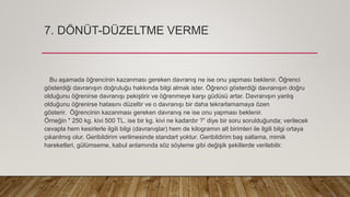 7. DÖNÜT-DÜZELTME VERME
Bu aşamada öğrencinin kazanması gereken davranış ne ise onu yapması beklenir. Öğrenci
gösterdiği davranışın doğruluğu hakkında bilgi almak ister. Öğrenci gösterdiği davranışın doğru
olduğunu öğrenirse davranışı pekiştirir ve öğrenmeye karşı güdüsü artar. Davranışın yanlış
olduğunu öğrenirse hatasını düzeltir ve o davranışı bir daha tekrarlamamaya özen
gösterir. Öğrencinin kazanması gereken davranış ne ise onu yapması beklenir.
Örneğin " 250 kg. kivi 500 TL. ise bir kg. kivi ne kadardır ?” diye bir soru sorulduğunda; verilecek
cevapla hem kesirlerle ilgili bilgi (davranışlar) hem de kilogramın alt birimleri ile ilgili bilgi ortaya
çıkarılmış olur. Geribildirim verilmesinde standart yoktur. Geribildirim baş sallama, mimik
hareketleri, gülümseme, kabul anlamında söz söyleme gibi değişik şekillerde verilebilir.
 