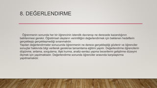 8. DEĞERLENDIRME
Öğrenmenin sonunda her bir öğrencinin istendik davranışı ne derecede kazandığının
belirlenmesi gerekir. Öğretimsel olayların verimliliğini değerlendirmek için beklenen hedeflerin
gerçekleşip gerçekleşmediği sınanmalıdır.
Yapılan değerlendirmeler sonucunda öğrenmenin ne derece gerçekleştiği gözlenir ve öğrenciler
sonuçlar hakkında bilgi verilerek gerekirse tamamlama eğitimi yapılır. Değerlendirme öğrencilerin
düşünme, anlama, sorgulama, ilişki kurma, analiz-sentez yapma becerilerini geliştirme düzeyini
ölçmek için yapılmaktadır. Değerlendirme sonunda öğrenciler arasında karşılaştırma
yapılmamalıdır.
 