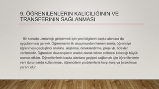 9. ÖĞRENILENLERIN KALICILIĞININ VE
TRANSFERININ SAĞLANMASI
Bir konuda uzmanlığı geliştirmek için yeni bilgilerin başka alanlara da
uygulanması gerekir. Öğrenmenin ilk oluşumundan hemen sonra, öğrenciye
öğrenmeyi güçleştirici nitelikte alıştırma, örneklendirme, proje vb. ödevler
verilmelidir. Öğrenilen davranışların aralıklı olarak tekrar edilmesi kalıcılığı büyük
oranda etkiler. Öğrenilenlerin başka alanlara geçişini sağlamak için öğrenilenlerin
yeni durumlarda kullanılması, öğrencilerin problemlerle karşı karşıya bırakılması
yararlı olur.
 