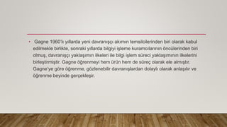 • Gagne 1960’lı yıllarda yeni davranışçı akımın temsilcilerinden biri olarak kabul
edilmekle birlikte, sonraki yıllarda bilgiyi işleme kuramcılarının öncülerinden biri
olmuş, davranışçı yaklaşımın ilkeleri ile bilgi işlem süreci yaklaşımının ilkelerini
birleştirmiştir. Gagne öğrenmeyi hem ürün hem de süreç olarak ele almıştır.
Gagne’ye göre öğrenme, gözlenebilir davranışlardan dolaylı olarak anlaşılır ve
öğrenme beyinde gerçekleşir.
 