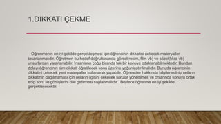 1.DIKKATI ÇEKME
Öğrenmenin en iyi şekilde gerçekleşmesi için öğrencinin dikkatini çekecek materyaller
tasarlanmalıdır. Öğretmen bu hedef doğrultusunda görsel(resim, film vb) ve sözel(fıkra vb)
unsurlardan yararlanabilir. İnsanların çoğu biranda tek bir konuya odaklanabilmektedir. Bundan
dolayı öğrencinin tüm dikkati öğretilecek konu üzerine yoğunlaştırılmalıdır. Bunuda öğrencinin
dikkatini çekecek yeni materyaller kullanarak yapabilir. Öğrenciler hakkında bilgiler edinip onların
dikkatinin dağılmaması için onların ilgisini çekecek sorular yöneltilmeli ve onlarında konuya ortak
edip soru ve görüşlerini dile getirmesi sağlanmalıdır. Böylece öğrenme en iyi şekilde
gerçekleşecektir.
 