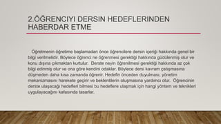 2.ÖĞRENCIYI DERSIN HEDEFLERINDEN
HABERDAR ETME
Öğretmenin öğretime başlamadan önce öğrencilere dersin içeriği hakkında genel bir
bilgi verilmelidir. Böylece öğrenci ne öğrenmesi gerektiği hakkında güdülenmiş olur ve
konu dışına çıkmaktan kurtulur. Derste neyin öğrenilmesi gerektiği hakkında az çok
bilgi edinmiş olur ve ona göre kendini odaklar. Böylece dersi kavram çatışmasına
düşmeden daha kısa zamanda öğrenir. Hedefin önceden duyulması, yönetim
mekanizmasını harekete geçirir ve beklentilerin oluşmasına yardımcı olur. Öğrencinin
derste ulaşacağı hedefleri bilmesi bu hedeflere ulaşmak için hangi yöntem ve teknikleri
uygulayacağını kafasında tasarlar.
 