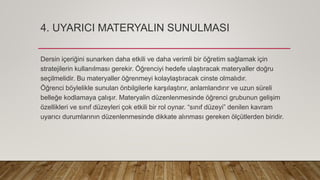 4. UYARICI MATERYALIN SUNULMASI
Dersin içeriğini sunarken daha etkili ve daha verimli bir öğretim sağlamak için
stratejilerin kullanılması gerekir. Öğrenciyi hedefe ulaştıracak materyaller doğru
seçilmelidir. Bu materyaller öğrenmeyi kolaylaştıracak cinste olmalıdır.
Öğrenci böylelikle sunulan önbilgilerle karşılaştırır, anlamlandırır ve uzun süreli
belleğe kodlamaya çalışır. Materyalin düzenlenmesinde öğrenci grubunun gelişim
özellikleri ve sınıf düzeyleri çok etkili bir rol oynar. “sınıf düzeyi” denilen kavram
uyarıcı durumlarının düzenlenmesinde dikkate alınması gereken ölçütlerden biridir.
 