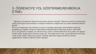 5. ÖĞRENCIYE YOL GÖSTERME(REHBERLIK
ETME)
Öğrenciye yol gösterme öğrenme açısından oldukça önemlidir. Öğrenme ortamında öğrencilerin
yanlış davranışlar kazanmaması ve başarılı olmalarının sağlanması için onlara rehberlik edilmesi
gerekir.
Bunun için öğrenciye neyi nerede ne zaman ne şekilde yapılacağı nasıl kodlama yapılması
gerektiği yeni bilgilerin hangi ön öğrenmelere birleştirileceği konularında ipuçları verilmelidir.
En iyi yol gösterme stratejisi, her adımda biraz yardım vererek ilerlemedir. Bu suretle, her öğrenci
ihtiyacı kadar destek alma imkanına sahip olur. Hızlı öğrenene bir tek, yavaş öğrenene ise birkaç
örnek yeterli olabilir. Öğrenciye ipuçları verilerek öğrencinin bilgiyi kendisinin bulması
sağlanmalıdır. Böylece öğrenme kalıcı olacaktır.
 