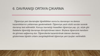 6. DAVRANIŞI ORTAYA ÇIKARMA
Öğrenciye yeni davranışlar öğretildikten sonra bu davranışın ne derece
kazandıklarının yoklanması gerekmektedir. Öğrenciye yazılı sözlü sorular sorarak
davranışı test edilmelidir. Konuyu kavradığı hissedilen öğrenciye yap, çiz, söyle gibi
ifadelerle öğrendiği davranışa dönüştürülmesi istenir. Böylece öğrencinin kendisini
de görmesi sağlanmış olur. Öğrencilerde kazandırılmak istenen davranış
gözlenmese öğretim ortamı zenginleştirilmeli öğrenciye yeni ipuçları verilmelidir.
 