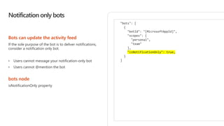 Notification only bots
Bots can update the activity feed
If the sole purpose of the bot is to deliver notifications,
consider a notification only bot.
• Users cannot message your notification-only bot
• Users cannot @mention the bot
bots node
isNotificationOnly property
"bots": [
{
"botId": "[MicrosoftAppId]",
"scopes": [
"personal",
"team"
],
"isNotificationOnly": true,
}
]
 