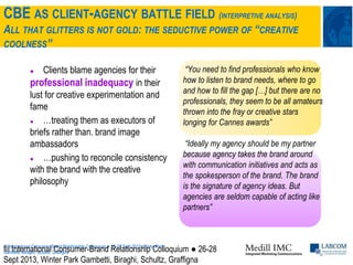 CBE AS CLIENT-AGENCY BATTLE FIELD (INTERPRETIVE ANALYSIS)
ALL THAT GLITTERS IS NOT GOLD: THE SEDUCTIVE POWER OF “CREATIVE
COOLNESS”
III International Consumer-Brand Relationship Colloquium ● 26-28 Sept 2013, Winter Park
Gambetti, Biraghi, Schultz, Graffigna
● Clients blame agencies for their
professional inadequacy in their
lust for creative experimentation and
fame
● …treating them as executors of
briefs rather than. brand image
ambassadors
● …pushing to reconcile consistency
with the brand with the creative
philosophy
“You need to find professionals who know
how to listen to brand needs, where to go
and how to fill the gap […] but there are no
professionals, they seem to be all amateurs
thrown into the fray or creative stars
longing for Cannes awards”
“Ideally my agency should be my partner
because agency takes the brand around
with communication initiatives and acts as
the spokesperson of the brand. The brand
is the signature of agency ideas. But
agencies are seldom capable of acting like
partners”
III International Consumer-Brand Relationship Colloquium ● 26-28
Sept 2013, Winter Park Gambetti, Biraghi, Schultz, Graffigna
 