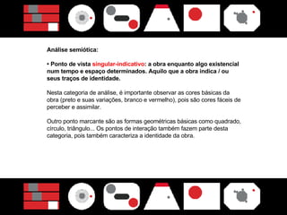 Análise semiótica: •  Ponto de vista  singular-indicativo : a obra enquanto algo existencial num tempo e espaço determinados. Aquilo que a obra indica / ou seus traços de identidade.  Nesta categoria de análise, é importante observar as cores básicas da obra (preto e suas variações, branco e vermelho), pois são cores fáceis de perceber e assimilar.  Outro ponto marcante são as formas geométricas básicas como quadrado, círculo, triângulo... Os pontos de interação também fazem parte desta categoria, pois também caracteriza a identidade da obra. 