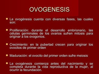 OVOGENESISOVOGENESIS
 La ovogénesis cuenta con diversas fases, las cualesLa ovogénesis cuenta con diversas fases, las cuales
son:son:
 Proliferación: durante el desarrollo embrionario, lasProliferación: durante el desarrollo embrionario, las
células germinales de los ovarios sufren mitosis paracélulas germinales de los ovarios sufren mitosis para
originar a los ovogonios.originar a los ovogonios.
 Crecimiento: en la pubertad crecen para originar losCrecimiento: en la pubertad crecen para originar los
ovocitos de primer ordenovocitos de primer orden
 Maduración: el ovocito del primer orden sufre meiosisMaduración: el ovocito del primer orden sufre meiosis
 La ovogénesis comienza antes del nacimiento y seLa ovogénesis comienza antes del nacimiento y se
completa durante la vida reproductiva de la mujer, alcompleta durante la vida reproductiva de la mujer, al
ocurrir la fecundación.ocurrir la fecundación.
 