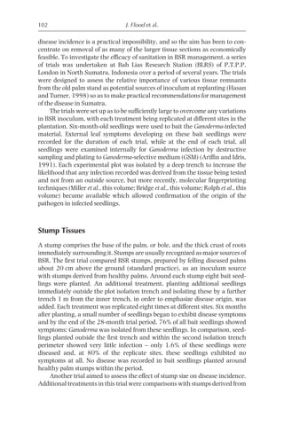 102                                 J. Flood et al.

disease incidence is a practical impossibility, and so the aim has been to con-
centrate on removal of as many of the larger tissue sections as economically
feasible. To investigate the efficacy of sanitation in BSR management, a series
of trials was undertaken at Bah Lias Research Station (BLRS) of P.T.P.P.
London in North Sumatra, Indonesia over a period of several years. The trials
were designed to assess the relative importance of various tissue remnants
from the old palm stand as potential sources of inoculum at replanting (Hasan
and Turner, 1998) so as to make practical recommendations for management
of the disease in Sumatra.
     The trials were set up as to be sufficiently large to overcome any variations
in BSR inoculum, with each treatment being replicated at different sites in the
plantation. Six-month-old seedlings were used to bait the Ganoderma-infected
material. External leaf symptoms developing on these bait seedlings were
recorded for the duration of each trial, while at the end of each trial, all
seedlings were examined internally for Ganoderma infection by destructive
sampling and plating to Ganoderma-selective medium (GSM) (Ariffin and Idris,
1991). Each experimental plot was isolated by a deep trench to increase the
likelihood that any infection recorded was derived from the tissue being tested
and not from an outside source, but more recently, molecular fingerprinting
techniques (Miller et al., this volume; Bridge et al., this volume; Rolph et al., this
volume) became available which allowed confirmation of the origin of the
pathogen in infected seedlings.



Stump Tissues
A stump comprises the base of the palm, or bole, and the thick crust of roots
immediately surrounding it. Stumps are usually recognized as major sources of
BSR. The first trial compared BSR stumps, prepared by felling diseased palms
about 20 cm above the ground (standard practice), as an inoculum source
with stumps derived from healthy palms. Around each stump eight bait seed-
lings were planted. An additional treatment, planting additional seedlings
immediately outside the plot isolation trench and isolating these by a further
trench 1 m from the inner trench, in order to emphasize disease origin, was
added. Each treatment was replicated eight times at different sites. Six months
after planting, a small number of seedlings began to exhibit disease symptoms
and by the end of the 28-month trial period, 76% of all bait seedlings showed
symptoms; Ganoderma was isolated from these seedlings. In comparison, seed-
lings planted outside the first trench and within the second isolation trench
perimeter showed very little infection – only 1.6% of these seedlings were
diseased and, at 80% of the replicate sites, these seedlings exhibited no
symptoms at all. No disease was recorded in bait seedlings planted around
healthy palm stumps within the period.
     Another trial aimed to assess the effect of stump size on disease incidence.
Additional treatments in this trial were comparisons with stumps derived from
 