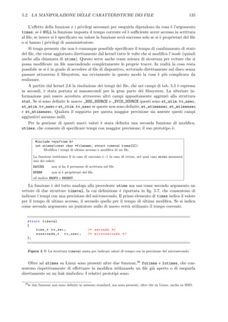 5.2. LA MANIPOLAZIONE DELLE CARATTERISTICHE DEI FILE 135
L’eﬀetto della funzione e i privilegi necessari per eseguirla dipendono da cosa `e l’argomento
times; se `e NULL la funzione imposta il tempo corrente ed `e suﬃciente avere accesso in scrittura
al ﬁle; se invece si `e speciﬁcato un valore la funzione avr`a successo solo se si `e proprietari del ﬁle
o si hanno i privilegi di amministratore.
Si tenga presente che non `e comunque possibile speciﬁcare il tempo di cambiamento di stato
del ﬁle, che viene aggiornato direttamente dal kernel tutte le volte che si modiﬁca l’inode (quindi
anche alla chiamata di utime). Questo serve anche come misura di sicurezza per evitare che si
possa modiﬁcare un ﬁle nascondendo completamente le proprie tracce. In realt`a la cosa resta
possibile se si `e in grado di accedere al ﬁle di dispositivo, scrivendo direttamente sul disco senza
passare attraverso il ﬁlesystem, ma ovviamente in questo modo la cosa `e pi`u complicata da
realizzare.
A partire dal kernel 2.6 la risoluzione dei tempi dei ﬁle, che nei campi di tab. 5.5 `e espressa
in secondi, `e stata portata ai nanosecondi per la gran parte dei ﬁlesystem. La ulteriore in-
formazione pu`o essere acceduta attraverso altri campi appositamente aggiunti alla struttura
stat. Se si sono deﬁnite le macro _BSD_SOURCE o _SVID_SOURCE questi sono st_atim.tv_nsec,
st_mtim.tv_nsec e st_ctim.tv_nsec se queste non sono deﬁnite, st_atimensec, st_mtimensec
e st_mtimensec. Qualora il supporto per questa maggior precisione sia assente questi campi
aggiuntivi saranno nulli.
Per la gestione di questi nuovi valori `e stata deﬁnita una seconda funzione di modiﬁca,
utimes, che consente di speciﬁcare tempi con maggior precisione; il suo prototipo `e:
#include <sys/time.h>
int utimes(const char *filename, struct timeval times[2])
Modiﬁca i tempi di ultimo accesso e modiﬁca di un ﬁle.
La funzione restituisce 0 in caso di successo e -1 in caso di errore, nel qual caso errno assumer`a
uno dei valori:
EACCES non si ha il permesso di scrittura sul ﬁle.
EPERM non si `e proprietari del ﬁle.
ed inoltre EROFS e ENOENT.
La funzione `e del tutto analoga alla precedente utime ma usa come secondo argomento un
vettore di due strutture timeval, la cui deﬁnizione `e riportata in ﬁg. 5.7, che consentono di
indicare i tempi con una precisione del microsecondo. Il primo elemento di times indica il valore
per il tempo di ultimo accesso, il secondo quello per il tempo di ultima modiﬁca. Se si indica
come secondo argomento un puntatore nullo di nuovo verr`a utilizzato il tempo corrente.
struct timeval
{
time_t tv_sec; /* seconds */
suseconds_t tv_usec; /* microseconds */
};
Figura 5.7: La struttura timeval usata per indicare valori di tempo con la precisione del microsecondo.
Oltre ad utimes su Linux sono presenti altre due funzioni,39 futimes e lutimes, che con-
sentono rispettivamente di eﬀettuare la modiﬁca utilizzando un ﬁle gi`a aperto o di eseguirla
direttamente su un link simbolico. I relativi prototipi sono:
39
le due funzioni non sono deﬁnite in nessuno standard, ma sono presenti, oltre che su Linux, anche su BSD.
 