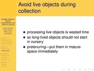 Avoid live objects during
                          collection
Garbage Collection,
     Program
Comprehension and
 Machine Learning

   Jeremy Singer,
    Gavin Brown,
    Mikel Lujan,
     Ian Watson
                             processing live objects is wasted time
Program                      so long-lived objects should not start
Comprehension
Jikes RVM Visualization
Appealing Visualization
                             in nursery
Intelligent
Pretenuring
                             pretenuring—put them in mature
Garbage Collector

Perceptron
                             space immediately
Pretenuring
Perceptrons
Preliminary Study

Wrap Up
Future Work
Conclusions
 