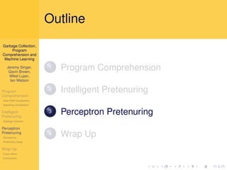 Outline
Garbage Collection,
     Program
Comprehension and
 Machine Learning

   Jeremy Singer,
    Gavin Brown,
                          1   Program Comprehension
    Mikel Lujan,
     Ian Watson

Program                   2   Intelligent Pretenuring
Comprehension
Jikes RVM Visualization
Appealing Visualization

Intelligent
Pretenuring
                          3   Perceptron Pretenuring
Garbage Collector

Perceptron
Pretenuring
Perceptrons
                          4   Wrap Up
Preliminary Study

Wrap Up
Future Work
Conclusions
 
