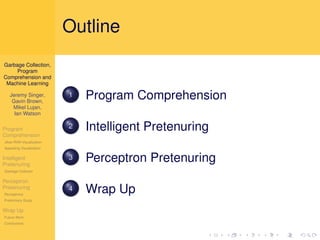Outline
Garbage Collection,
     Program
Comprehension and
 Machine Learning

   Jeremy Singer,
    Gavin Brown,
                          1   Program Comprehension
    Mikel Lujan,
     Ian Watson

Program                   2   Intelligent Pretenuring
Comprehension
Jikes RVM Visualization
Appealing Visualization

Intelligent
Pretenuring
                          3   Perceptron Pretenuring
Garbage Collector

Perceptron
Pretenuring
Perceptrons
                          4   Wrap Up
Preliminary Study

Wrap Up
Future Work
Conclusions
 