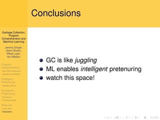 Conclusions
Garbage Collection,
     Program
Comprehension and
 Machine Learning

   Jeremy Singer,
    Gavin Brown,
    Mikel Lujan,
     Ian Watson

Program
                             GC is like juggling
Comprehension
Jikes RVM Visualization      ML enables intelligent pretenuring
Appealing Visualization

Intelligent                  watch this space!
Pretenuring
Garbage Collector

Perceptron
Pretenuring
Perceptrons
Preliminary Study

Wrap Up
Future Work
Conclusions
 