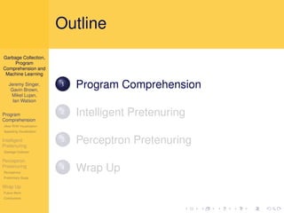 Outline
Garbage Collection,
     Program
Comprehension and
 Machine Learning

   Jeremy Singer,
    Gavin Brown,
                          1   Program Comprehension
    Mikel Lujan,
     Ian Watson

Program                   2   Intelligent Pretenuring
Comprehension
Jikes RVM Visualization
Appealing Visualization

Intelligent
Pretenuring
                          3   Perceptron Pretenuring
Garbage Collector

Perceptron
Pretenuring
Perceptrons
                          4   Wrap Up
Preliminary Study

Wrap Up
Future Work
Conclusions
 