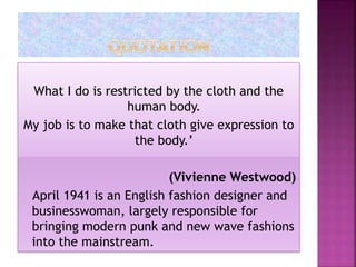 What I do is restricted by the cloth and the
human body.
My job is to make that cloth give expression to
the body.’
(Vivienne Westwood)
April 1941 is an English fashion designer and
businesswoman, largely responsible for
bringing modern punk and new wave fashions
into the mainstream.
 