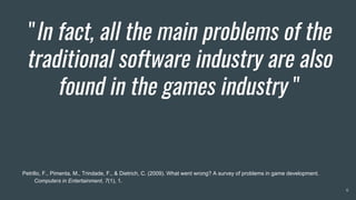 "In fact, all the main problems of the
traditional software industry are also
found in the games industry "
6
Petrillo, F., Pimenta, M., Trindade, F., & Dietrich, C. (2009). What went wrong? A survey of problems in game development.
Computers in Entertainment, 7(1), 1.
 