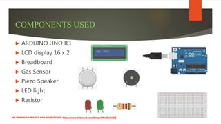 COMPONENTS USED
 ARDUINO UNO R3
 LCD display 16 x 2
 Breadboard
 Gas Sensor
 Piezo Speaker
 LED light
 Resistor
MY TINKERCAD PROJECT AND SOURCE CODE: https://www.tinkercad.com/things/iWm0b2iLtKQ
 