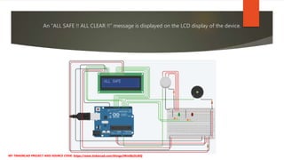 An “ALL SAFE !! ALL CLEAR !!” message is displayed on the LCD display of the device.
MY TINKERCAD PROJECT AND SOURCE CODE: https://www.tinkercad.com/things/iWm0b2iLtKQ
 