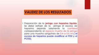 VALIDEZ DE LOS RESULTADOS
 Preparación de la jeringa con heparina líquida.
Se debe extraer de la jeringa el exceso de
heparina dejando solamente la cantidad
correspondiente al espacio muerto de la jeringa
para una muestra sanguínea de 0.4 a 0.6 ml ( el
exceso de heparina puede modificar el PO2 y el
PCO2).
 