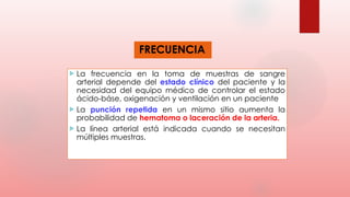 FRECUENCIA
 La frecuencia en la toma de muestras de sangre
arterial depende del estado clínico del paciente y la
necesidad del equipo médico de controlar el estado
ácido-báse, oxigenación y ventilación en un paciente
 La punción repetida en un mismo sitio aumenta la
probabilidad de hematoma o laceración de la arteria.
 La línea arterial está indicada cuando se necesitan
múltiples muestras.
 