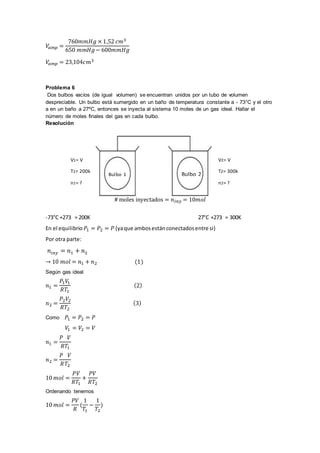 𝑉
𝑎𝑚𝑝 =
760𝑚𝑚𝐻𝑔 × 1,52 𝑐𝑚3
650 𝑚𝑚𝐻𝑔− 600𝑚𝑚𝐻𝑔
𝑉
𝑎𝑚𝑝 = 23,104𝑐𝑚3
Problema 6
Dos bulbos vacíos (de igual volumen) se encuentran unidos por un tubo de volumen
despreciable. Un bulbo está sumergido en un baño de temperatura constante a - 73°C y el otro
a en un baño a 27ºC, entonces se inyecta al sistema 10 moles de un gas ideal. Hallar el
número de moles finales del gas en cada bulbo.
Resolución
# moles inyectados = 𝑛𝑖𝑛𝑦 = 10𝑚𝑜𝑙
-73°C +273 = 200K 27°C +273 = 300K
En el equilibrio 𝑃1 = 𝑃2 = 𝑃 (yaque ambosestánconectadosentre si)
Por otra parte:
𝑛𝑖𝑛𝑦 = 𝑛1 + 𝑛2
→ 10 𝑚𝑜𝑙 = 𝑛1 + 𝑛2 (1)
Según gas ideal
𝑛1 =
𝑃1𝑉
1
𝑅𝑇1
(2)
𝑛2 =
𝑃2𝑉2
𝑅𝑇2
(3)
Como 𝑃1 = 𝑃2 = 𝑃
𝑉
1 = 𝑉2 = 𝑉
𝑛1 =
𝑃 𝑉
𝑅𝑇1
𝑛2 =
𝑃 𝑉
𝑅𝑇2
10 𝑚𝑜𝑙 =
𝑃𝑉
𝑅𝑇1
+
𝑃𝑉
𝑅𝑇2
Ordenando tenemos
10 𝑚𝑜𝑙 =
𝑃𝑉
𝑅
(
1
𝑇1
−
1
𝑇2
)
Bulbo 1 Bulbo 2
V1= V
T1= 200k
n1= ?
V2= V
T2= 300k
n2= ?
 