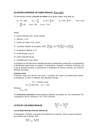 ECUACIÓN UNIVERSAL DE GASES IDEALES P V = n R T
Es denominada también ecuación de estado de los gases ideales. Esta dado por:
a) PV = nRT b) n =
𝑚
𝑀
̅
c) PV =
𝑚
𝑀
̅
R T d) P 𝑀 =
𝑚
𝑉
R T P𝑀
̅ = d RT
𝑃𝑀
𝑅𝑇
= d PV/n = RT P Vm = R T
Donde:
P = presión absoluta, atm, mmHg, lb/pulg2
V = volumen, L cm3
n = número de moles, mol-g, mol-lb
R = constante universal de los gases, 0,082
𝑎𝑡𝑚 𝑥 𝐿
𝐾 𝑥 𝑚𝑜𝑙
; 62,4
𝑚𝑚 𝐻𝑔 𝑥 𝐿
𝐾 𝑥 𝑚𝑜𝑙
; 8,3
𝑘𝑃𝑎 𝑥 𝐿
𝐾 𝑥 𝑚𝑜𝑙
T = temperatura absoluta, K, R
m = masa del gas, g, kg, lb.
𝑀
̅ = peso molecular del gas
d = densidad g/cm3, kg/L; lb/pie3
La expresión d) nos indica que la densidad del gas es inversamente proporcional a la temperatura
y directamente proporcional a la presión. Si aumentamos la presión, el volumen disminuye, por
lo que la densidad aumenta; si aumentamos la temperatura el volumen aumenta, por lo tanto la
densidad disminuye.
Volumen molar
El volumen molar, es el volumen que ocupa 1 mol-gramo de un gas a una determinada presión
y temperatura. Su valor no depende de la naturaleza del gas.
V /n = Volumen molar
Vm =
𝑉
𝑛
litros /mol si n = 1 mol
Entonces
P Vm = RT
En condiciones normales el sistema gaseoso presenta una presión de 1 atm temperatura 0°C
y temperatura de 0°C, entonces el Vm = 22,4 Litros/mol.
LEYES DE LOS GASES IDEALES
𝑃1𝑉1
𝑇1
=
𝑃2 𝑉2
𝑇2
Ley de Boyle Mariotte (Proceso Isotérmico)
A temperatura constante, el producto de la presión por el volumen inicial, es igual al producto
de la presión por el volumen final.
𝑃1𝑉1
=
𝑃2 𝑉2
 