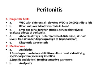 Peritonitis
6. Diagnostic Tests
• a. WBC with differential: elevated WBC to 20,000; shift to left
• b. Blood cultures: identify bacteria in blood
• c. Liver and renal function studies, serum electrolytes:
evaluate effects of peritonitis
• d. Abdominal xrays: detect intestinal distension, air-fluid
levels, free air under diaphragm (sign of GI perforation)
• e. Diagnostic paracentesis
7. Medications
• a. Antibiotics
1.Broad-spectrum before definitive culture results identifying
specific organism(s) causing infection
2.Specific antibiotic(s) treating causative pathogens
• b. Analgesics
 