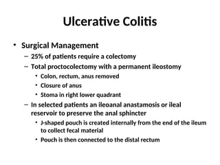 Ulcerative Colitis
• Surgical Management
– 25% of patients require a colectomy
– Total proctocolectomy with a permanent ileostomy
• Colon, rectum, anus removed
• Closure of anus
• Stoma in right lower quadrant
– In selected patients an ileoanal anastamosis or ileal
reservoir to preserve the anal sphincter
• J-shaped pouch is created internally from the end of the ileum
to collect fecal material
• Pouch is then connected to the distal rectum
 