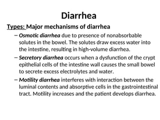Diarrhea
Types: Major mechanisms of diarrhea
– Osmotic diarrhea due to presence of nonabsorbable
solutes in the bowel. The solutes draw excess water into
the intestine, resulting in high-volume diarrhea.
– Secretory diarrhea occurs when a dysfunction of the crypt
epithelial cells of the intestine wall causes the small bowel
to secrete excess electrolytes and water.
– Motility diarrhea interferes with interaction between the
luminal contents and absorptive cells in the gastrointestinal
tract. Motility increases and the patient develops diarrhea.
 